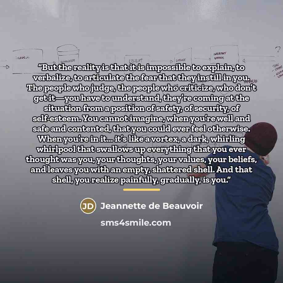 “But the reality is that it is impossible to explain, to verbalize, to articulate the fear that they instill in you. The people who judge, the people who criticize, who don’t get it—you have to understand, they’re coming at the situation from a position of safety, of security, of self-esteem. You…” quote by Jeannette de Beauvoir