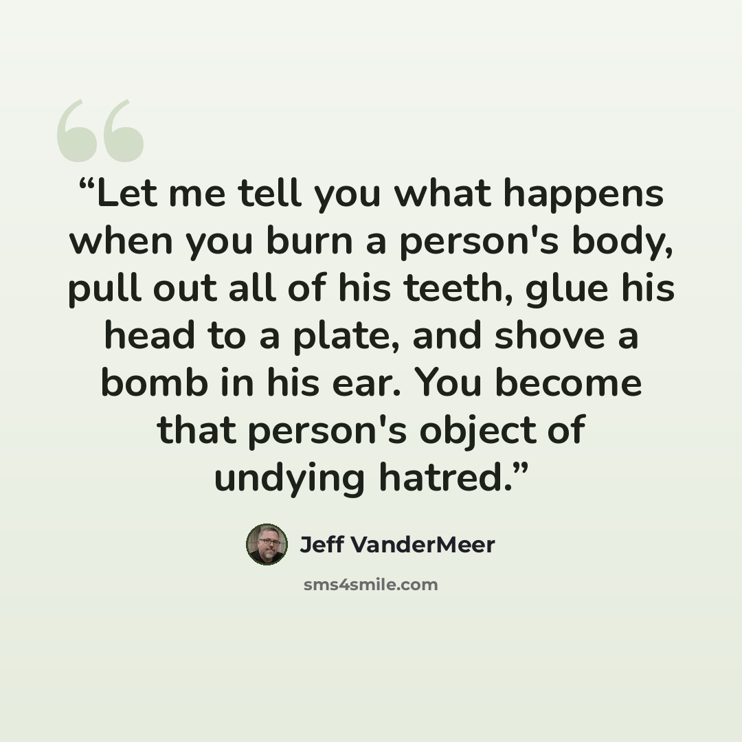 “Let me tell you what happens when you burn a person's body, pull out all of his teeth, glue his head to a plate, and shove a bomb in his ear. You become that person's object of undying hatred.” quote by Jeff VanderMeer