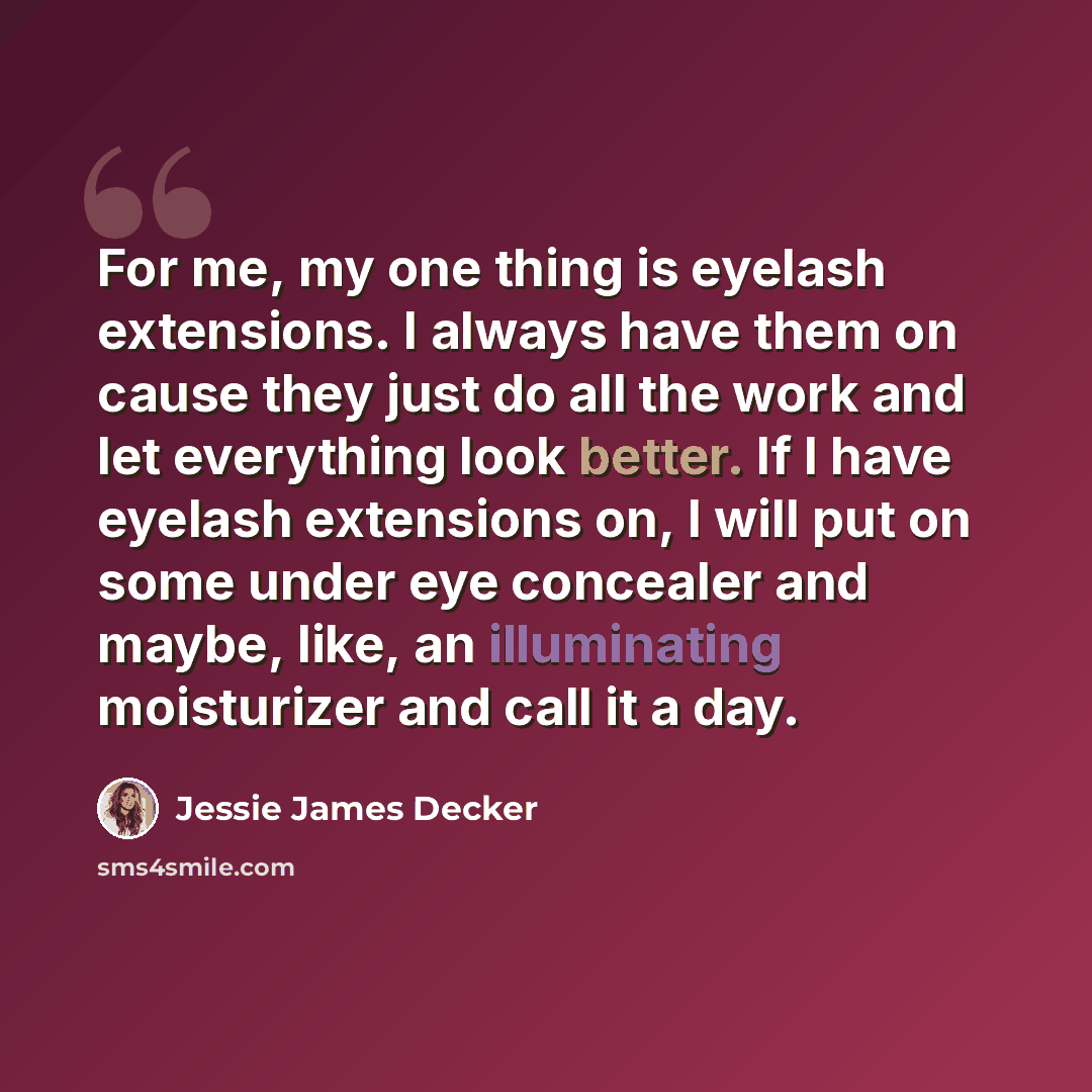“For me, my one thing is eyelash extensions. I always have them on cause they just do all the work and let everything look better. If I have eyelash extensions on, I will put on some under eye concealer and maybe, like, an illuminating moisturizer and call it a day.” quote by Jessie James Decker