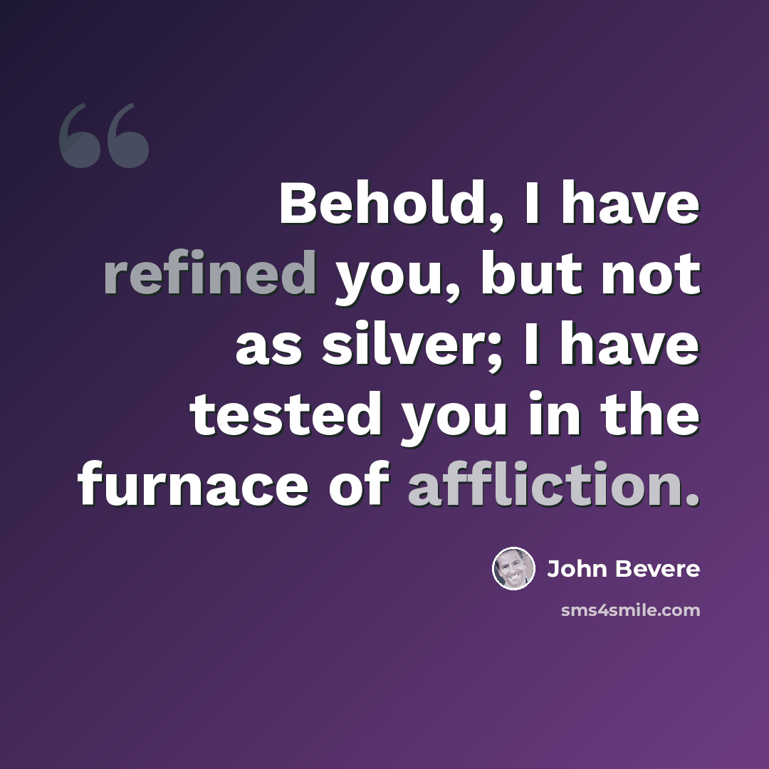 “Behold, I have refined you, but not as silver; I have tested you in the furnace of affliction.” quote by John Bevere