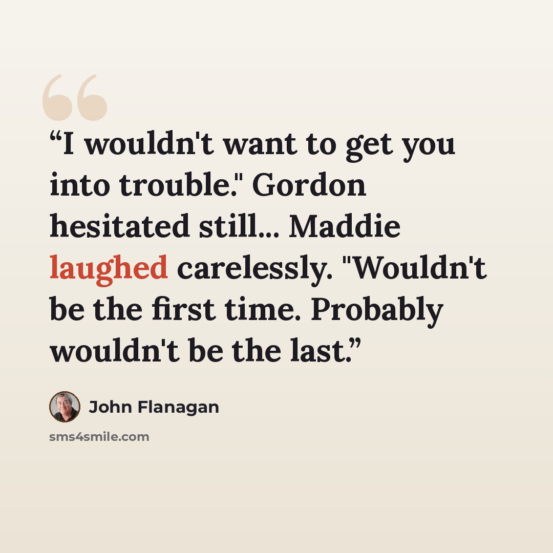 “I wouldn't want to get you into trouble." Gordon hesitated still... Maddie laughed carelessly. "Wouldn't be the first time. Probably wouldn't be the last.” quote by John Flanagan