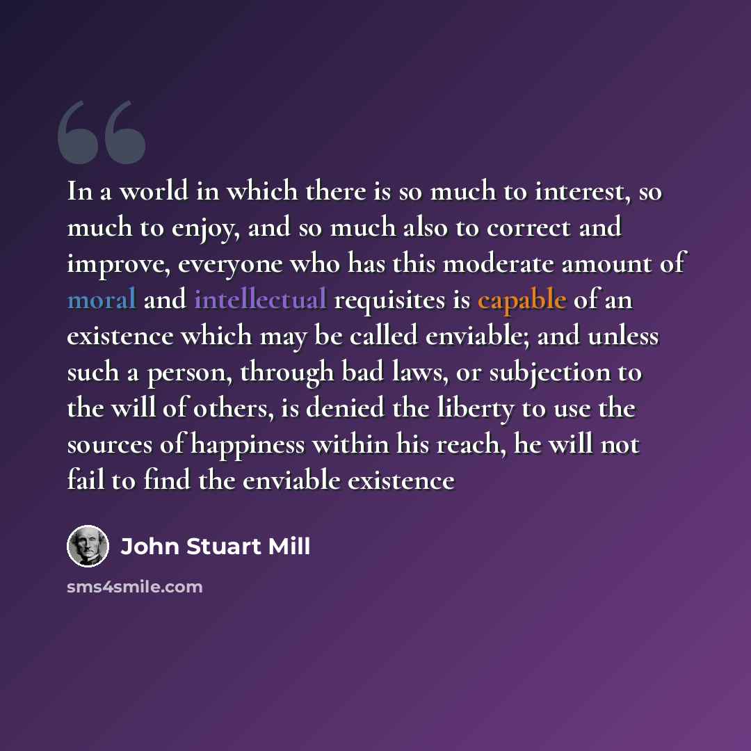 “In a world in which there is so much to interest, so much to enjoy, and so much also to correct and improve, everyone who has this moderate amount of moral and intellectual requisites is capable of an existence which may be called enviable; and unless such a person, through bad laws, or subjection…” quote by John Stuart Mill