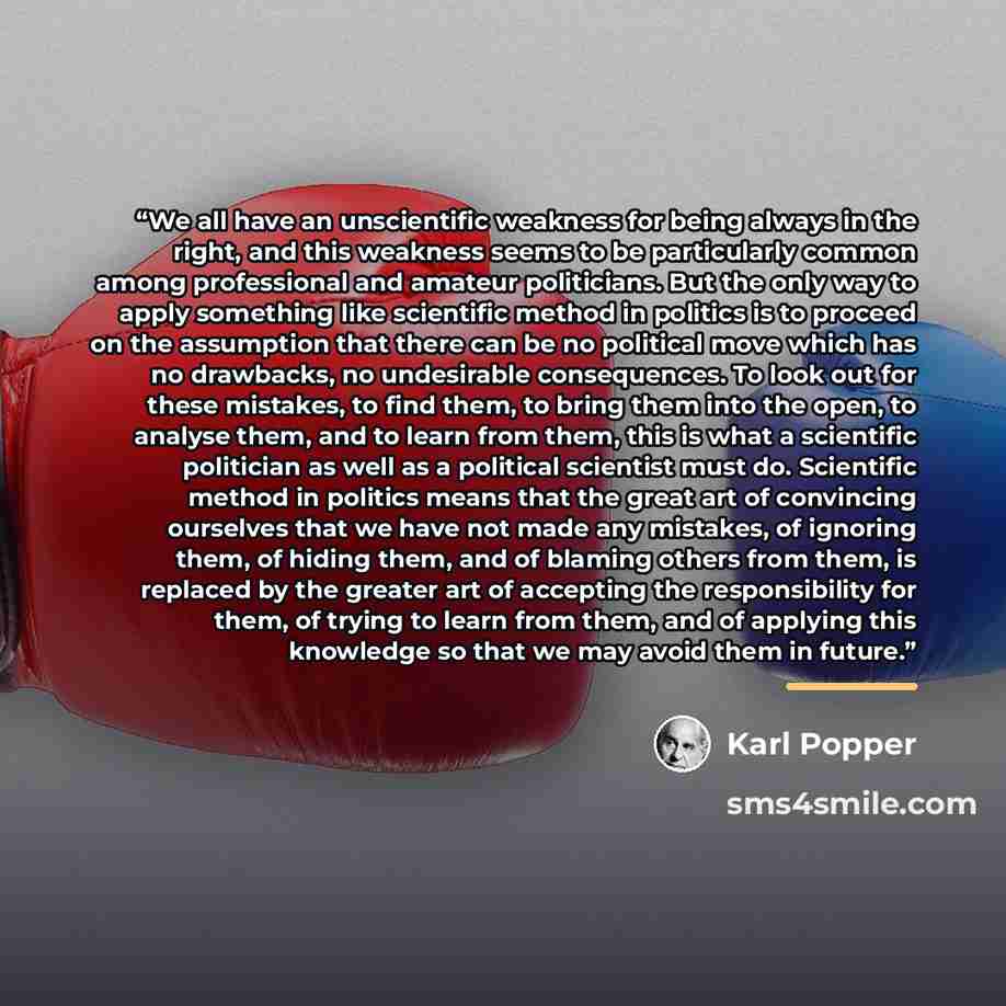 “We all have an unscientific weakness for being always in the right, and this weakness seems to be particularly common among professional and amateur politicians. But the only way to apply something like scientific method in politics is to proceed on the assumption that there can be no political…” quote by Karl Popper