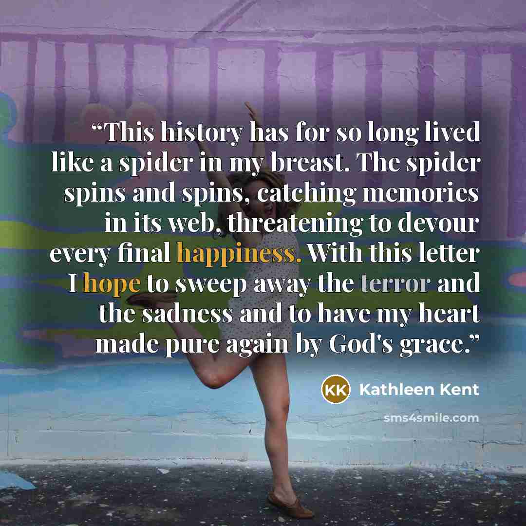 “This history has for so long lived like a spider in my breast. The spider spins and spins, catching memories in its web, threatening to devour every final happiness. With this letter I hope to sweep away the terror and the sadness and to have my heart made pure again by God's grace.” quote by Kathleen Kent