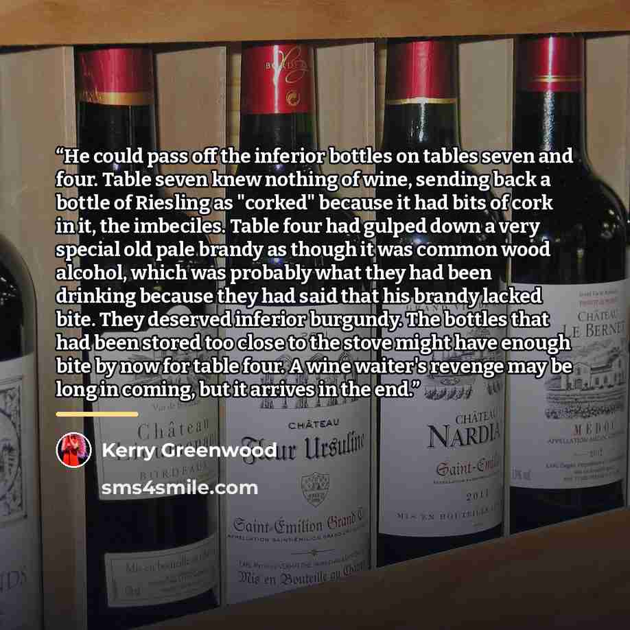 “He could pass off the inferior bottles on tables seven and four. Table seven knew nothing of wine, sending back a bottle of Riesling as "corked" because it had bits of cork in it, the imbeciles. Table four had gulped down a very special old pale brandy as though it was common wood alcohol, which…” quote by Kerry Greenwood