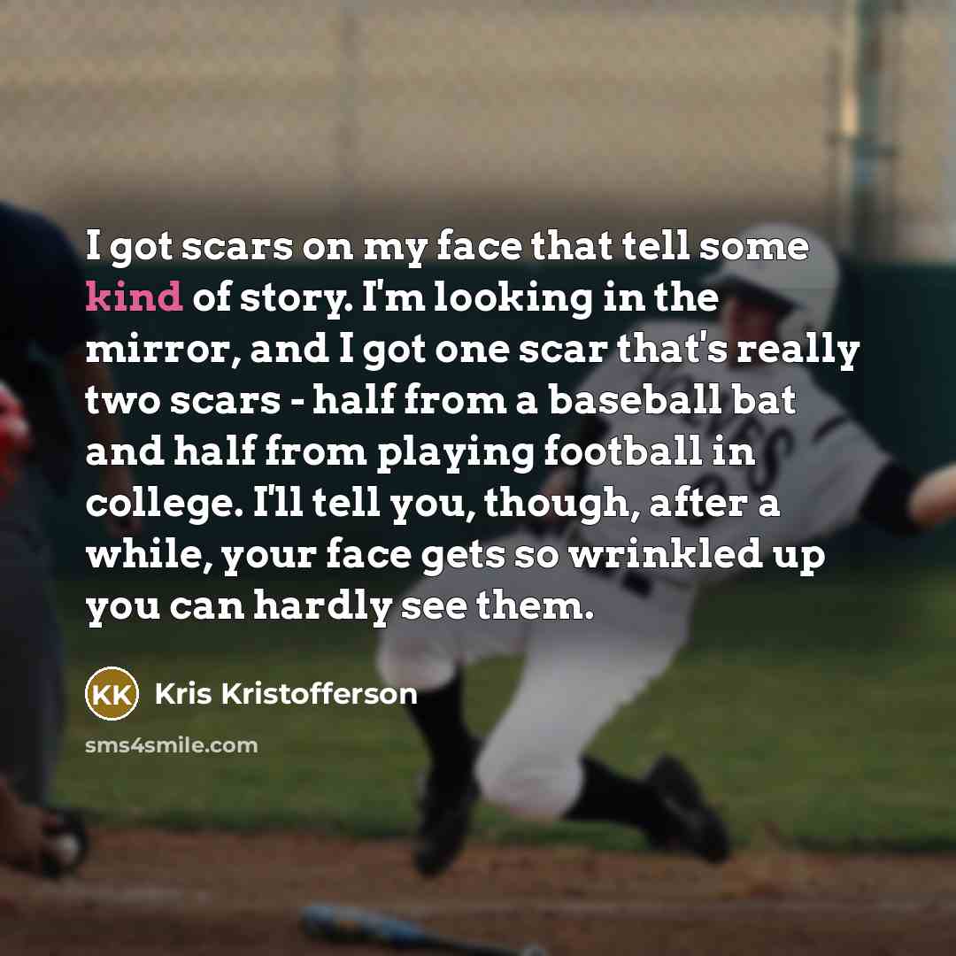“I got scars on my face that tell some kind of story. I'm looking in the mirror, and I got one scar that's really two scars - half from a baseball bat and half from playing football in college. I'll tell you, though, after a while, your face gets so wrinkled up you can hardly see them.” quote by Kris Kristofferson
