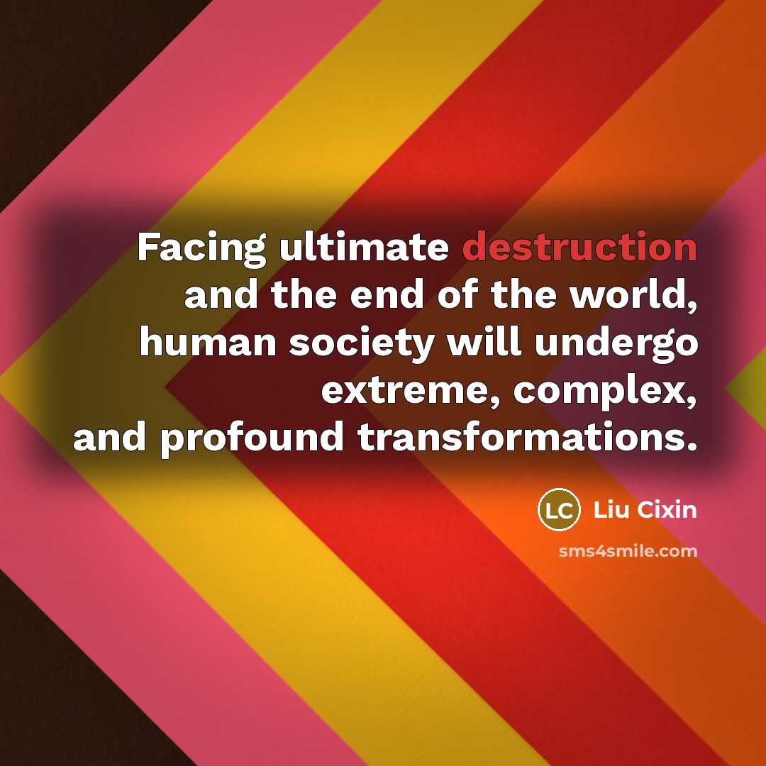 “Facing ultimate destruction and the end of the world, human society will undergo extreme, complex, and profound transformations.” quote by Liu Cixin