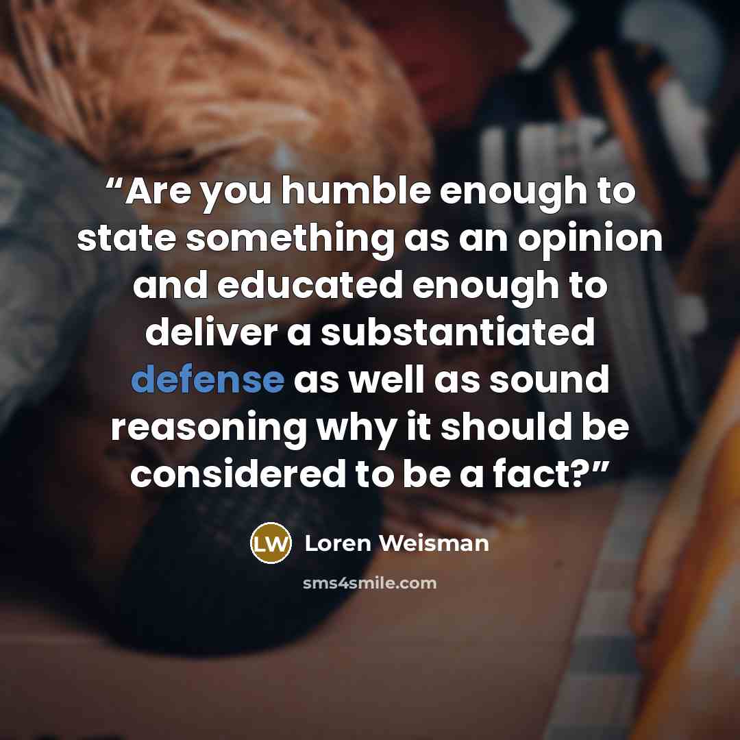 “Are you humble enough to state something as an opinion and educated enough to deliver a substantiated defense as well as sound reasoning why it should be considered to be a fact?” quote by Loren Weisman
