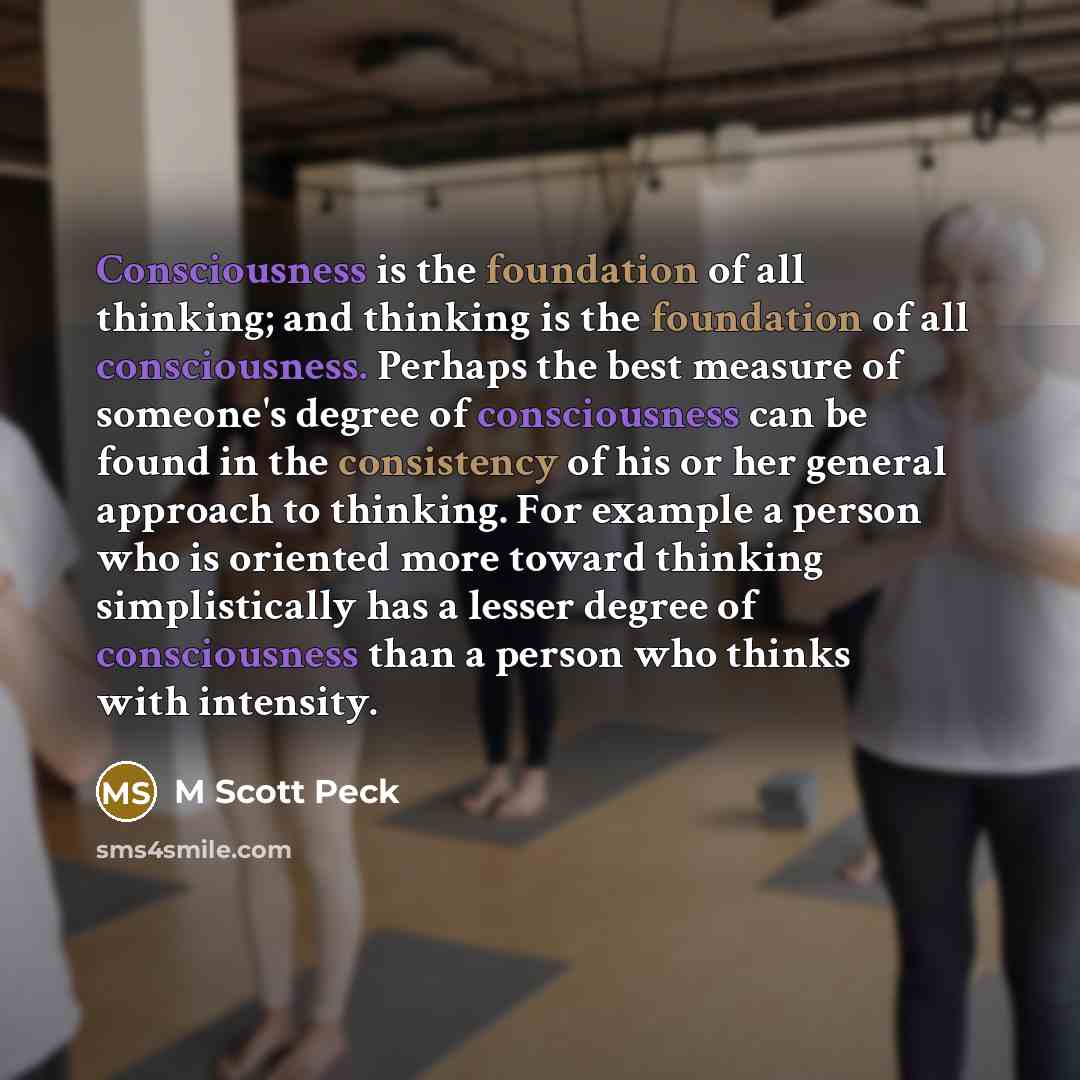“Consciousness is the foundation of all thinking; and thinking is the foundation of all consciousness. Perhaps the best measure of someone's degree of consciousness can be found in the consistency of his or her general approach to thinking. For example a person who is oriented more toward thinking…” quote by M Scott Peck