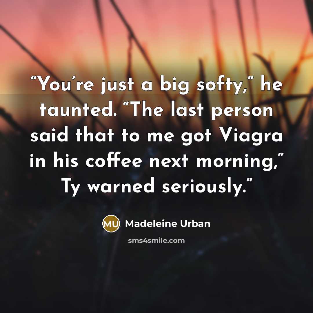 “You’re just a big softy,” he taunted. “The last person said that to me got Viagra in his coffee next morning,” Ty warned seriously.” quote by Madeleine Urban