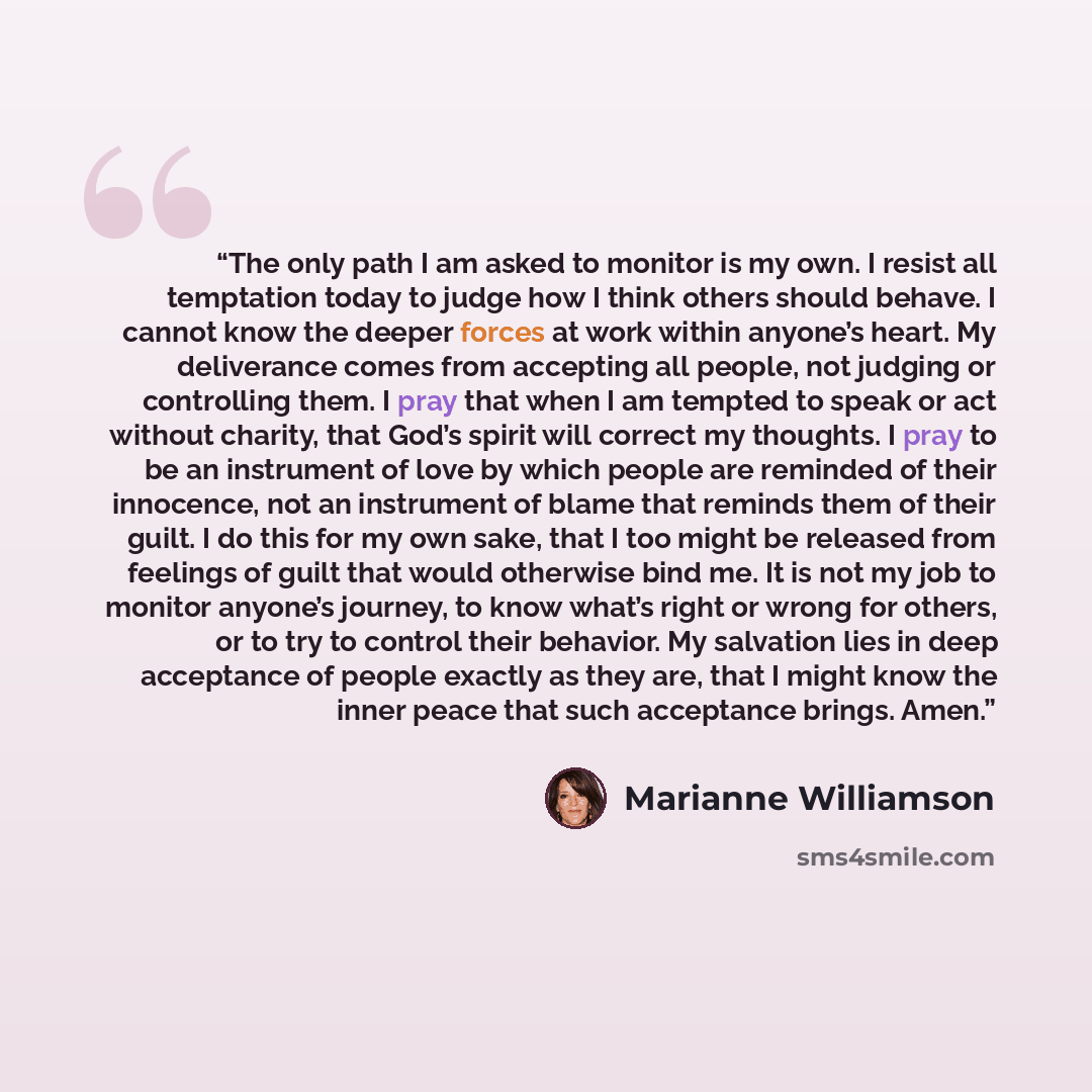 “The only path I am asked to monitor is my own. I resist all temptation today to judge how I think others should behave. I cannot know the deeper forces at work within anyone’s heart. My deliverance comes from accepting all people, not judging or controlling them. I pray that when I am tempted to…” quote by Marianne Williamson