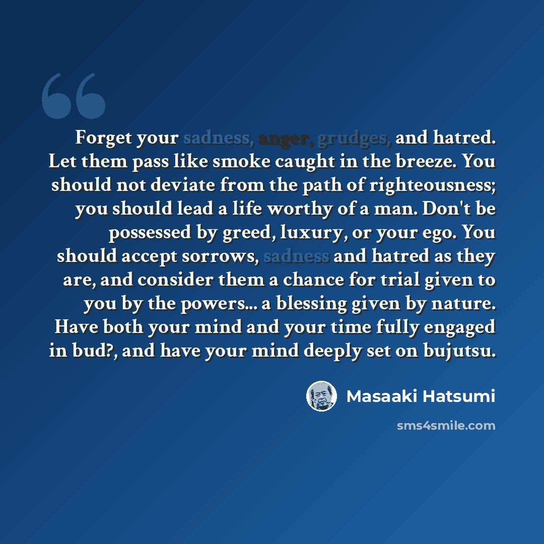 “Forget your sadness, anger, grudges, and hatred. Let them pass like smoke caught in the breeze. You should not deviate from the path of righteousness; you should lead a life worthy of a man. Don't be possessed by greed, luxury, or your ego. You should accept sorrows, sadness and hatred as they…” quote by Masaaki Hatsumi