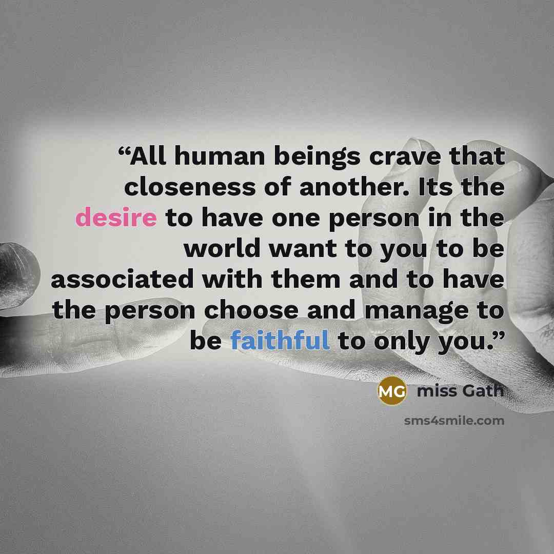 “All human beings crave that closeness of another. Its the desire to have one person in the world want to you to be associated with them and to have the person choose and manage to be faithful to only you.” quote by Miss Gath