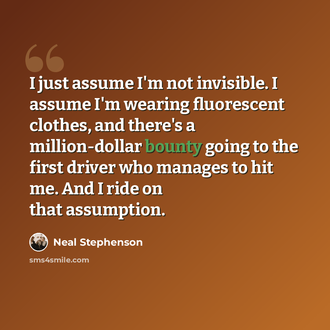 “I just assume I'm not invisible. I assume I'm wearing fluorescent clothes, and there's a million-dollar bounty going to the first driver who manages to hit me. And I ride on that assumption.” quote by Neal Stephenson