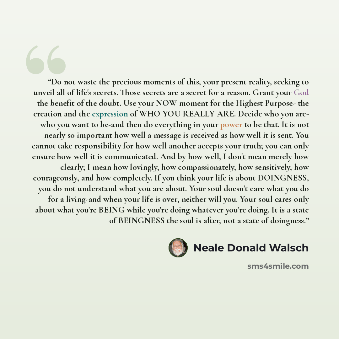 “Do not waste the precious moments of this, your present reality, seeking to unveil all of life's secrets. Those secrets are a secret for a reason. Grant your God the benefit of the doubt. Use your NOW moment for the Highest Purpose- the creation and the expression of WHO YOU REALLY ARE. Decide who…” quote by Neale Donald Walsch