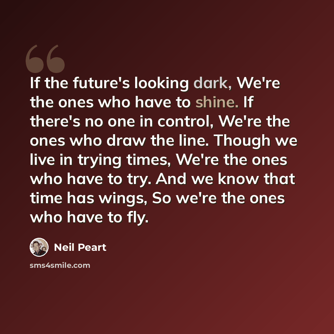 “If the future's looking dark, We're the ones who have to shine. If there's no one in control, We're the ones who draw the line. Though we live in trying times, We're the ones who have to try. And we know that time has wings, So we're the ones who have to fly.” quote by Neil Peart