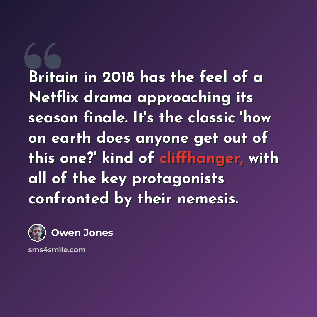“Britain in 2018 has the feel of a Netflix drama approaching its season finale. It's the classic 'how on earth does anyone get out of this one?' kind of cliffhanger, with all of the key protagonists confronted by their nemesis.” quote by Owen Jones