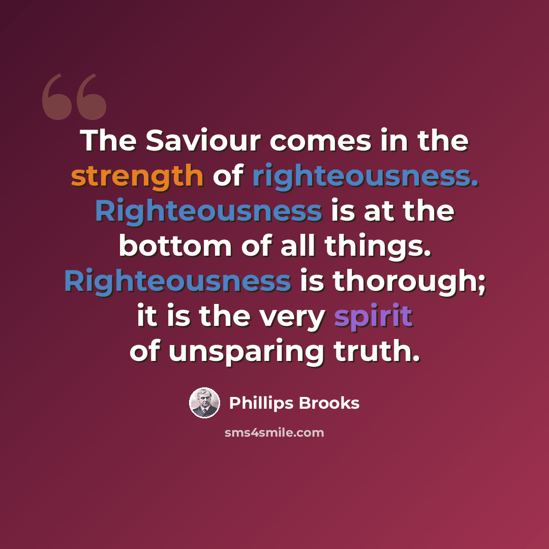 “The Saviour comes in the strength of righteousness. Righteousness is at the bottom of all things. Righteousness is thorough; it is the very spirit of unsparing truth.” quote by Phillips Brooks