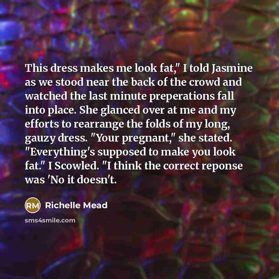 “This dress makes me look fat," I told Jasmine as we stood near the back of the crowd and watched the last minute preperations fall into place. She glanced over at me and my efforts to rearrange the folds of my long, gauzy dress. "Your pregnant," she stated. "Everything's supposed to make you look…” quote by Richelle Mead