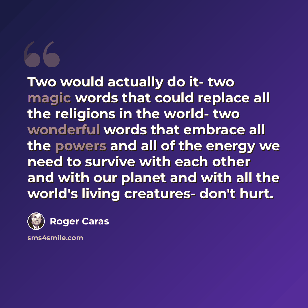 “Two would actually do it- two magic words that could replace all the religions in the world- two wonderful words that embrace all the powers and all of the energy we need to survive with each other and with our planet and with all the world's living creatures- don't hurt.” quote by Roger Caras