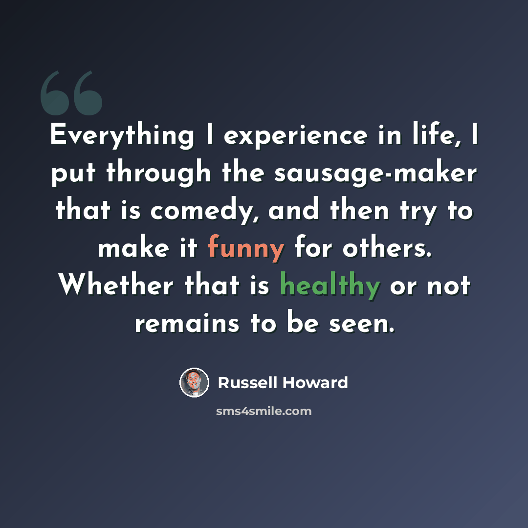 “Everything I experience in life, I put through the sausage-maker that is comedy, and then try to make it funny for others. Whether that is healthy or not remains to be seen.” quote by Russell Howard