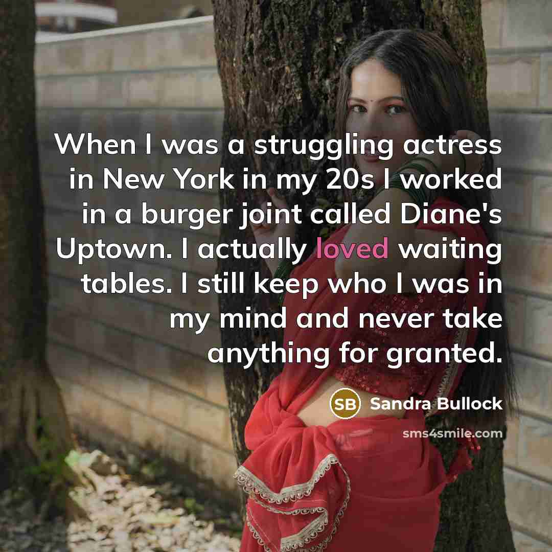“When I was a struggling actress in New York in my 20s I worked in a burger joint called Diane's Uptown. I actually loved waiting tables. I still keep who I was in my mind and never take anything for granted.” quote by Sandra Bullock