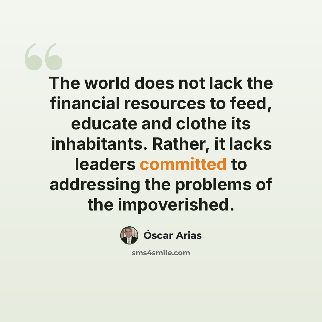 “The world does not lack the financial resources to feed, educate and clothe its inhabitants. Rather, it lacks leaders committed to addressing the problems of the impoverished.” quote by Óscar Arias