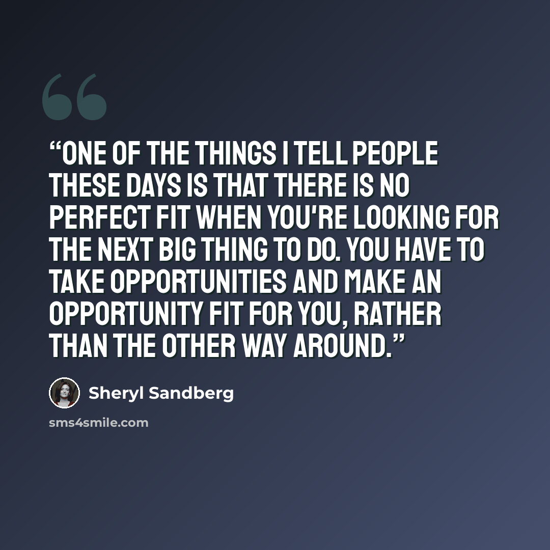 “One of the things I tell people these days is that there is no perfect fit when you're looking for the next big thing to do. You have to take opportunities and make an opportunity fit for you, rather than the other way around.” quote by Sheryl Sandberg
