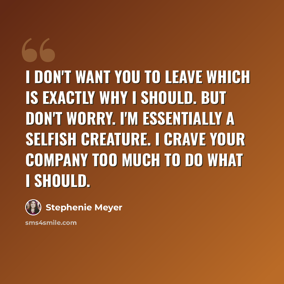 “I don't want you to leave Which is exactly why I should. But don't worry. I'm essentially a selfish creature. I crave your company too much to do what I should.” quote by Stephenie Meyer