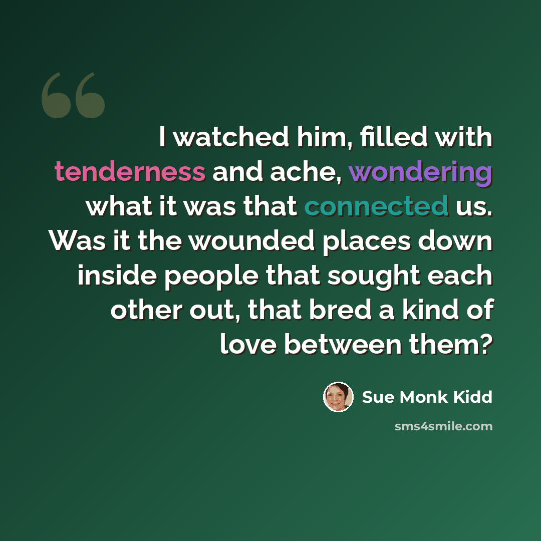 “I watched him, filled with tenderness and ache, wondering what it was that connected us. Was it the wounded places down inside people that sought each other out, that bred a kind of love between them?” quote by Sue Monk Kidd