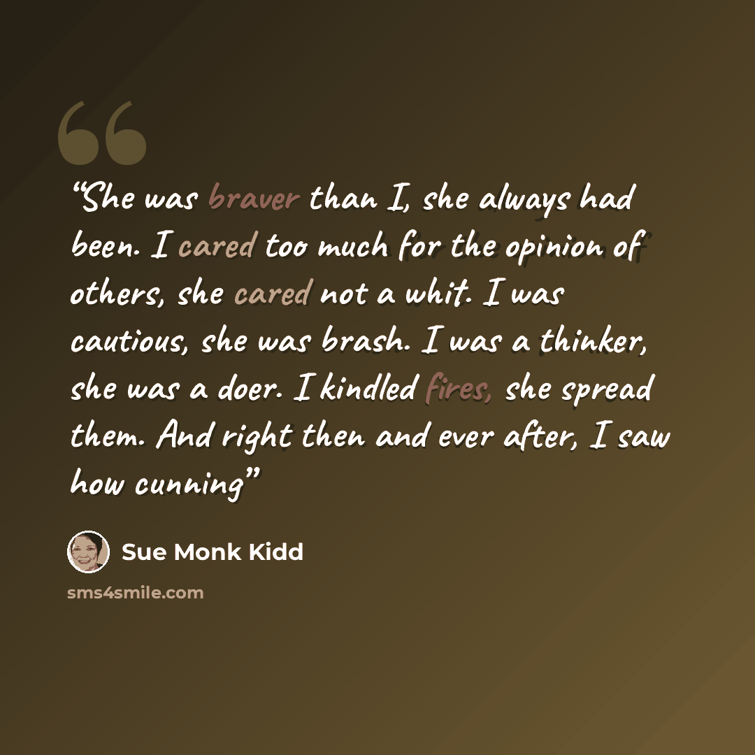 “She was braver than I, she always had been. I cared too much for the opinion of others, she cared not a whit. I was cautious, she was brash. I was a thinker, she was a doer. I kindled fires, she spread them. And right then and ever after, I saw how cunning” quote by Sue Monk Kidd