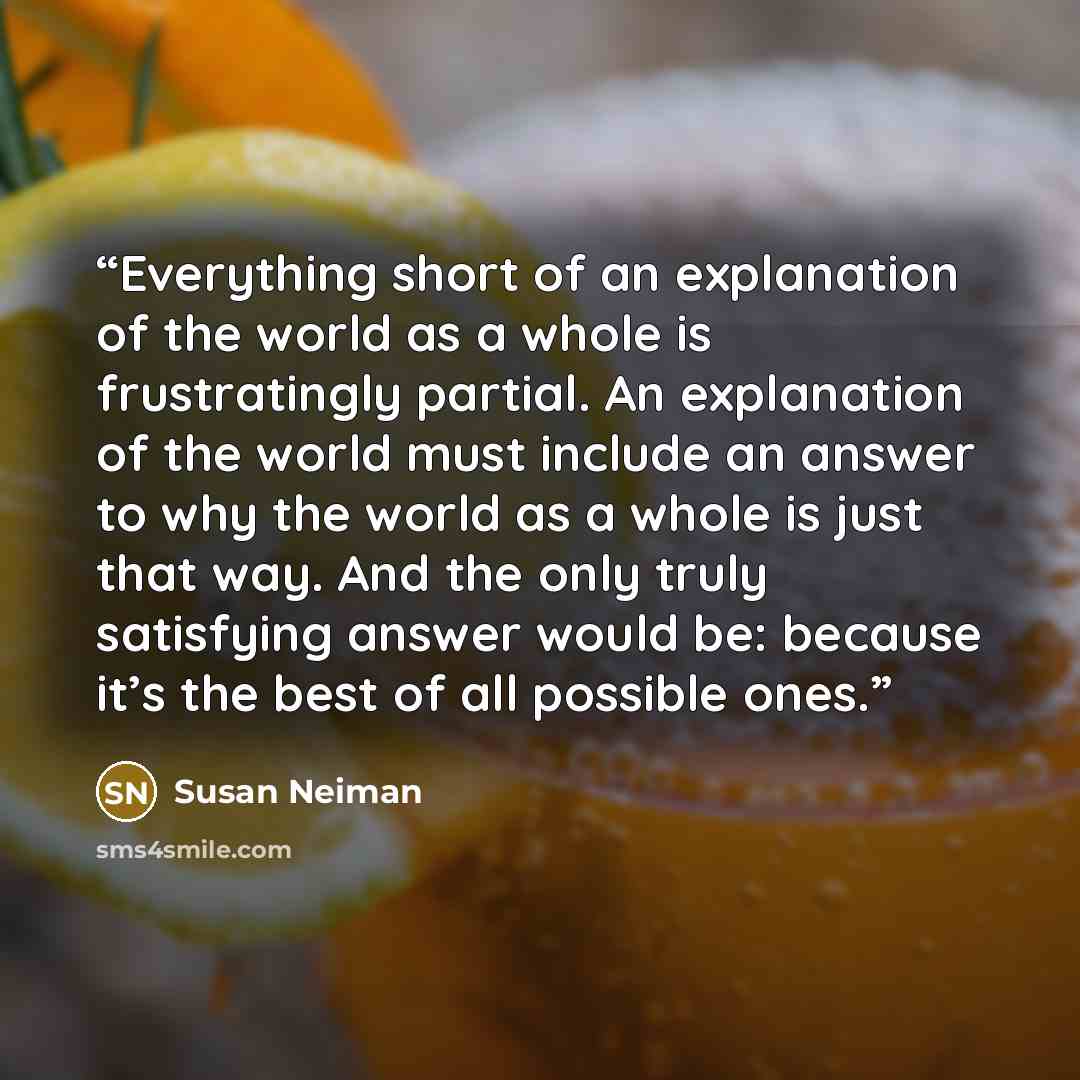 “Everything short of an explanation of the world as a whole is frustratingly partial. An explanation of the world must include an answer to why the world as a whole is just that way. And the only truly satisfying answer would be: because it’s the best of all possible ones.” quote by Susan Neiman