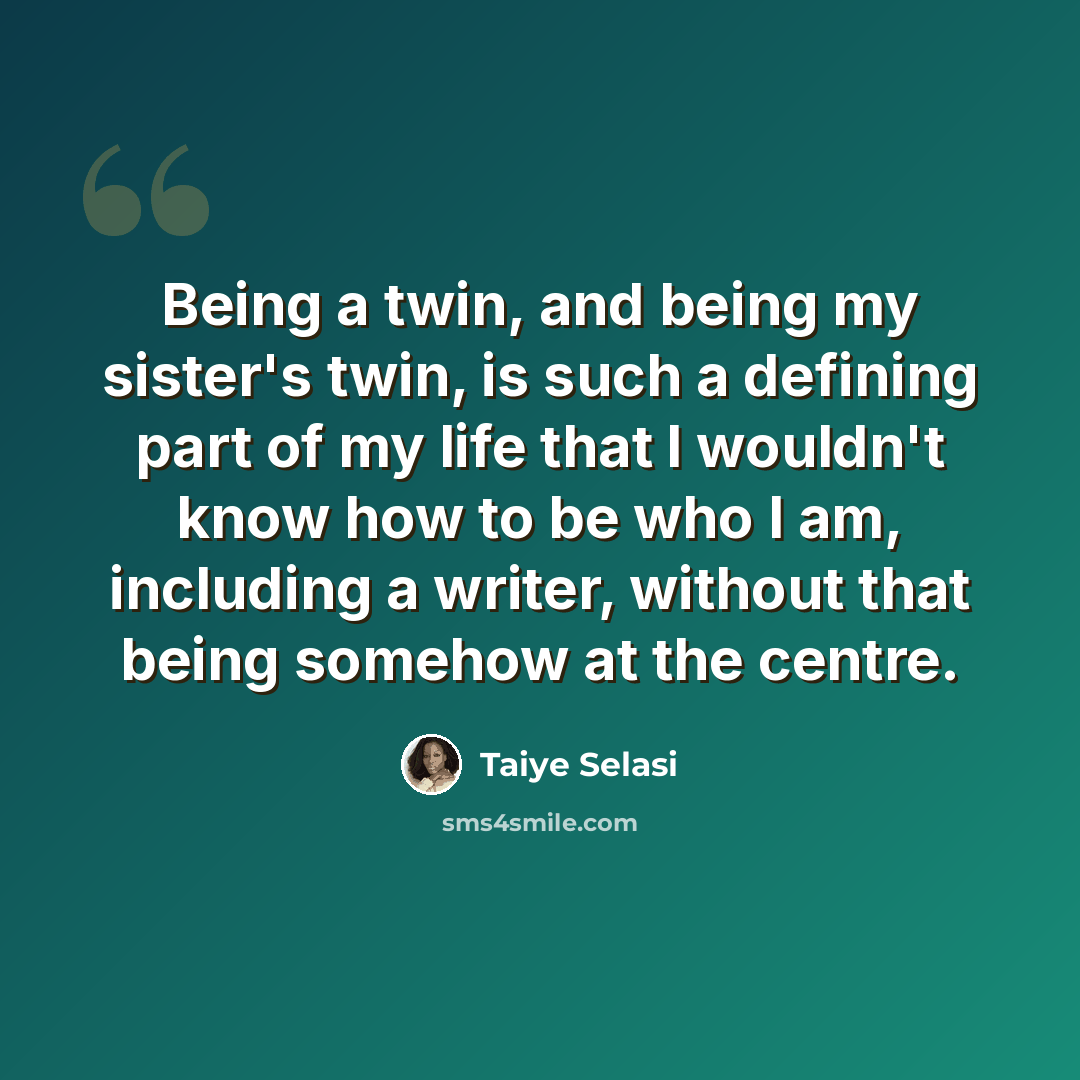 “Being a twin, and being my sister's twin, is such a defining part of my life that I wouldn't know how to be who I am, including a writer, without that being somehow at the centre.” quote by Taiye Selasi