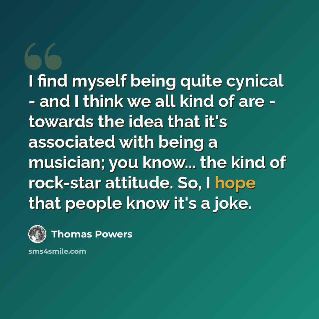 “I find myself being quite cynical - and I think we all kind of are - towards the idea that it's associated with being a musician; you know... the kind of rock-star attitude. So, I hope that people know it's a joke.” quote by Thomas Powers