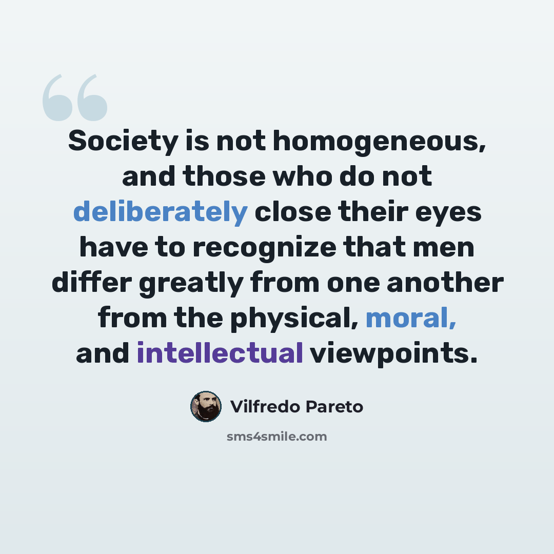 “Society is not homogeneous, and those who do not deliberately close their eyes have to recognize that men differ greatly from one another from the physical, moral, and intellectual viewpoints.” quote by Vilfredo Pareto