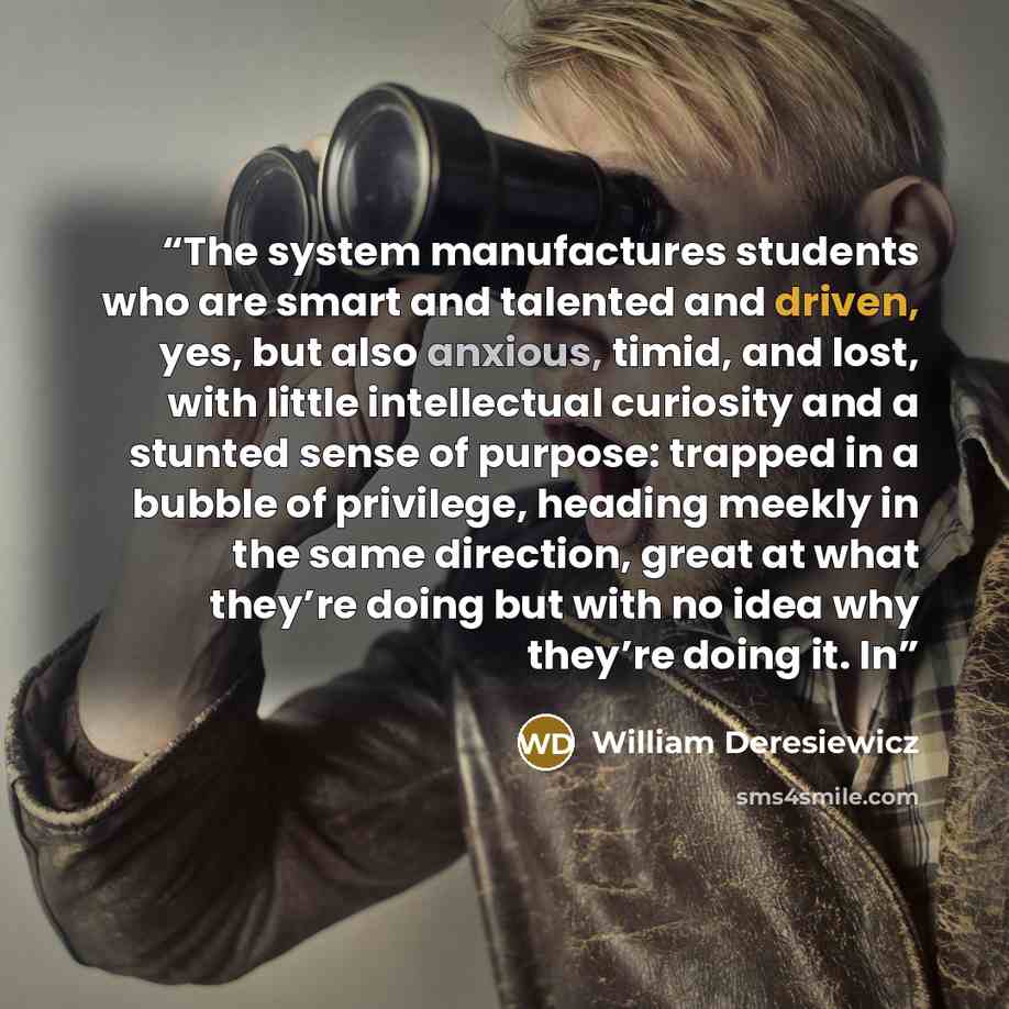 “The system manufactures students who are smart and talented and driven, yes, but also anxious, timid, and lost, with little intellectual curiosity and a stunted sense of purpose: trapped in a bubble of privilege, heading meekly in the same direction, great at what they’re doing but with no idea…” quote by William Deresiewicz