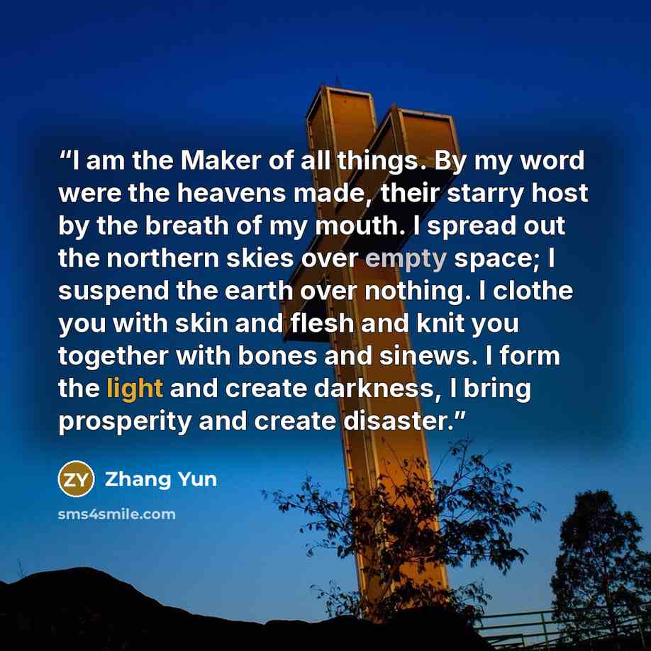 “I am the Maker of all things. By my word were the heavens made, their starry host by the breath of my mouth. I spread out the northern skies over empty space; I suspend the earth over nothing. I clothe you with skin and flesh and knit you together with bones and sinews. I form the light and create…” quote by Zhang Yun