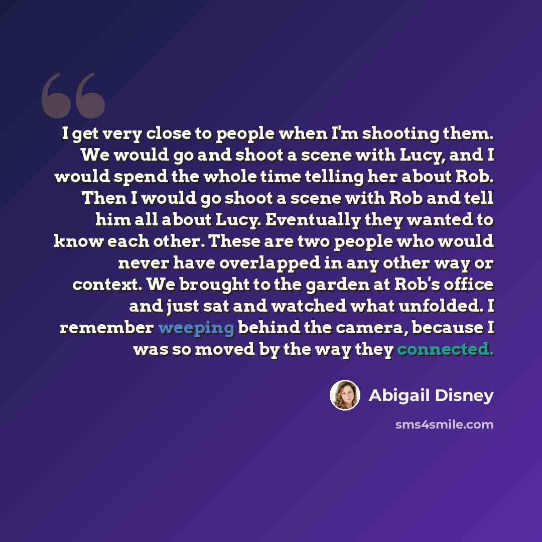 “I get very close to people when I'm shooting them. We would go and shoot a scene with Lucy, and I would spend the whole time telling her about Rob. Then I would go shoot a scene with Rob and tell him all about Lucy. Eventually they wanted to know each other. These are two people who would never…” quote by Abigail Disney