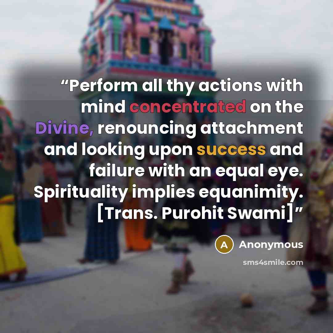 “Perform all thy actions with mind concentrated on the Divine, renouncing attachment and looking upon success and failure with an equal eye. Spirituality implies equanimity. [Trans. Purohit Swami]” quote by Anonymous