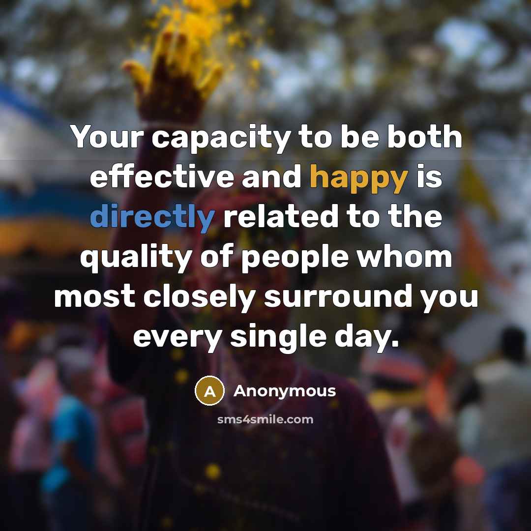 “Your capacity to be both effective and happy is directly related to the quality of people whom most closely surround you every single day.” quote by Anonymous
