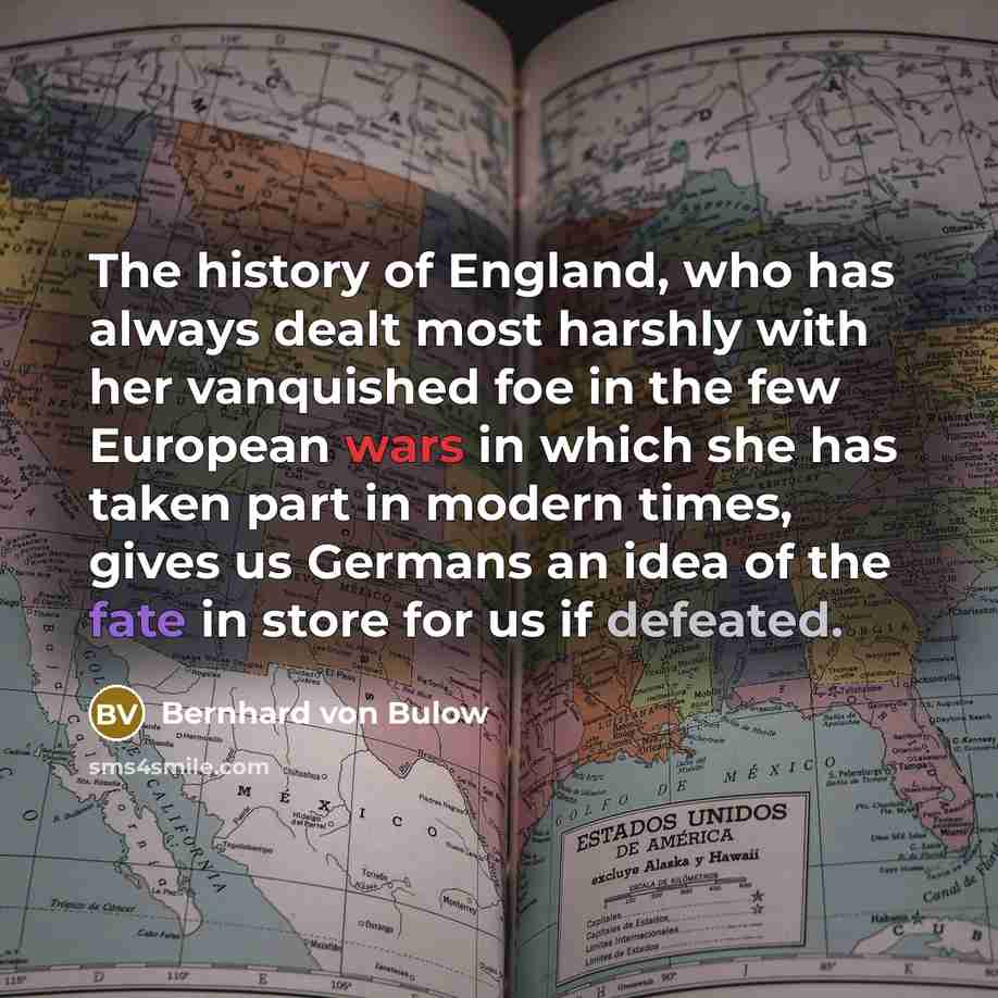 “The history of England, who has always dealt most harshly with her vanquished foe in the few European wars in which she has taken part in modern times, gives us Germans an idea of the fate in store for us if defeated.” quote by Bernhard von Bulow