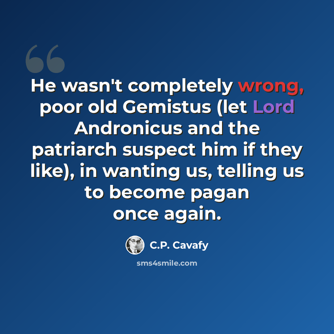 “He wasn't completely wrong, poor old Gemistus (let Lord Andronicus and the patriarch suspect him if they like), in wanting us, telling us to become pagan once again.” quote by C.P. Cavafy