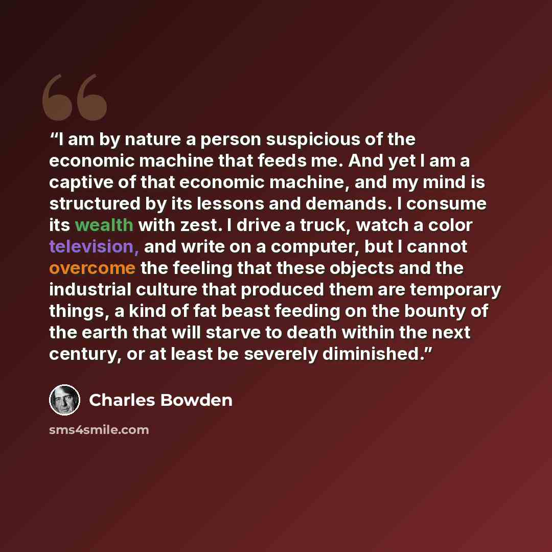 “I am by nature a person suspicious of the economic machine that feeds me. And yet I am a captive of that economic machine, and my mind is structured by its lessons and demands. I consume its wealth with zest. I drive a truck, watch a color television, and write on a computer, but I cannot overcome…” quote by Charles Bowden