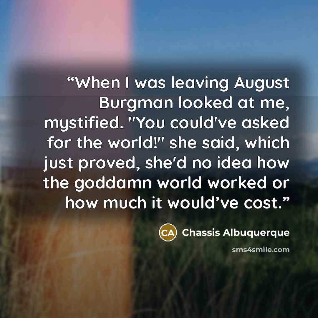 “When I was leaving August Burgman looked at me, mystified. "You could've asked for the world!" she said, which just proved, she'd no idea how the goddamn world worked or how much it would’ve cost.” quote by Chassis Albuquerque
