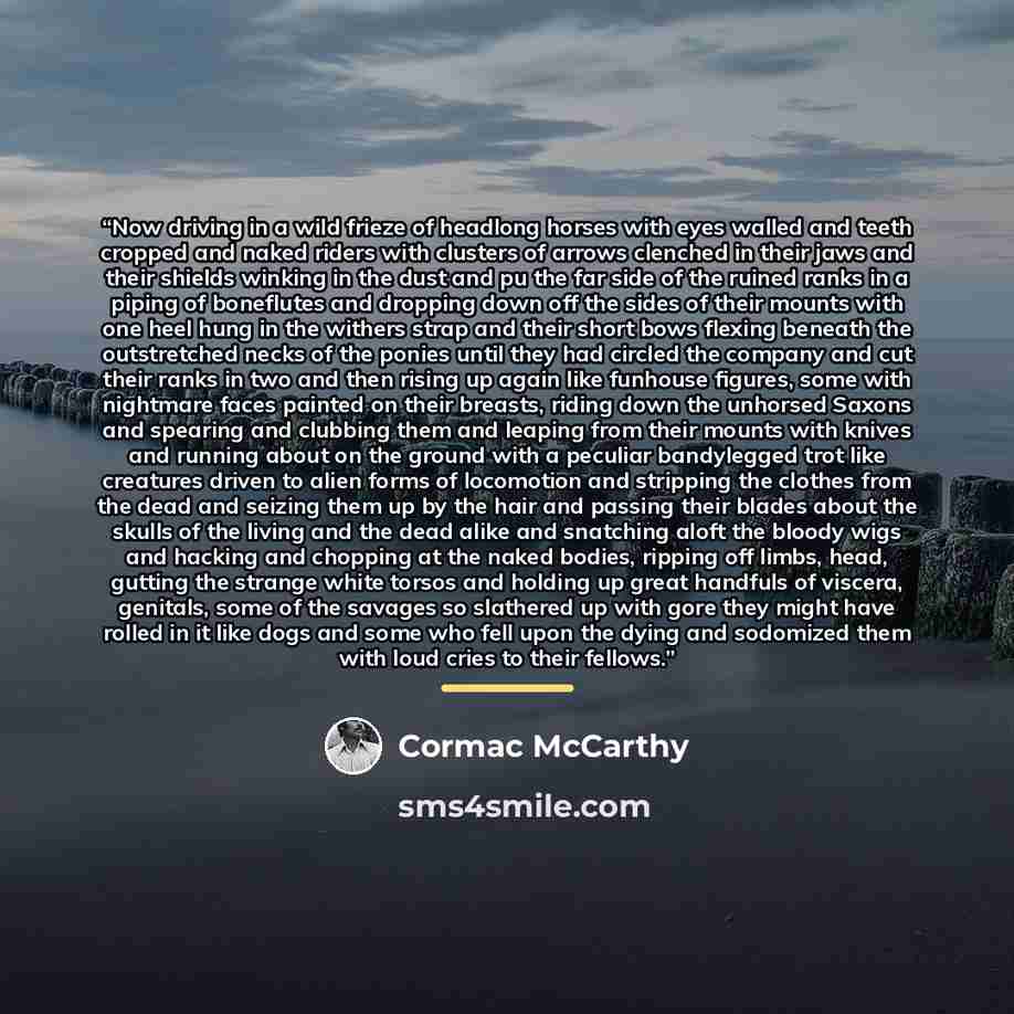 “Now driving in a wild frieze of headlong horses with eyes walled and teeth cropped and naked riders with clusters of arrows clenched in their jaws and their shields winking in the dust and pu the far side of the ruined ranks in a piping of boneflutes and dropping down off the sides of their mounts…” quote by Cormac McCarthy