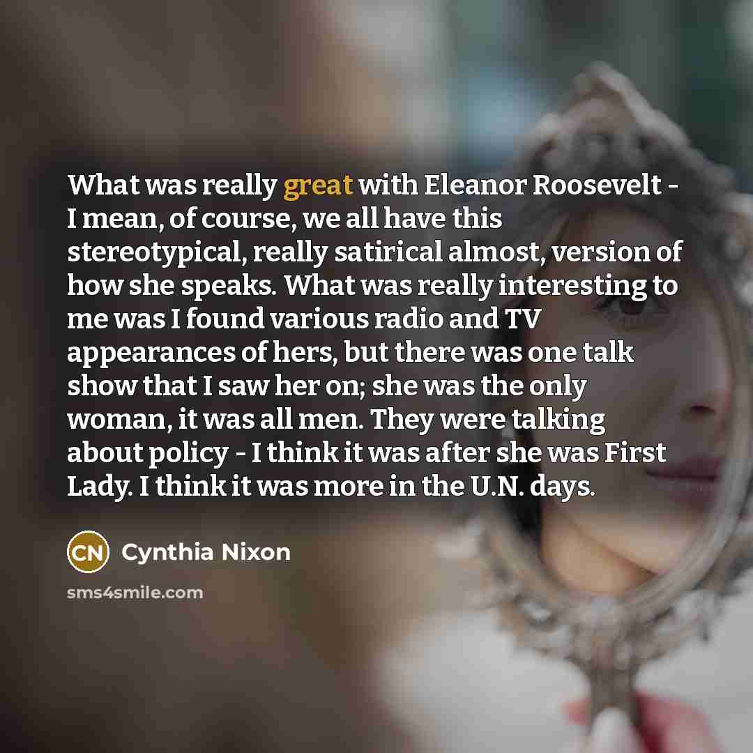 “What was really great with Eleanor Roosevelt - I mean, of course, we all have this stereotypical, really satirical almost, version of how she speaks. What was really interesting to me was I found various radio and TV appearances of hers, but there was one talk show that I saw her on; she was the…” quote by Cynthia Nixon