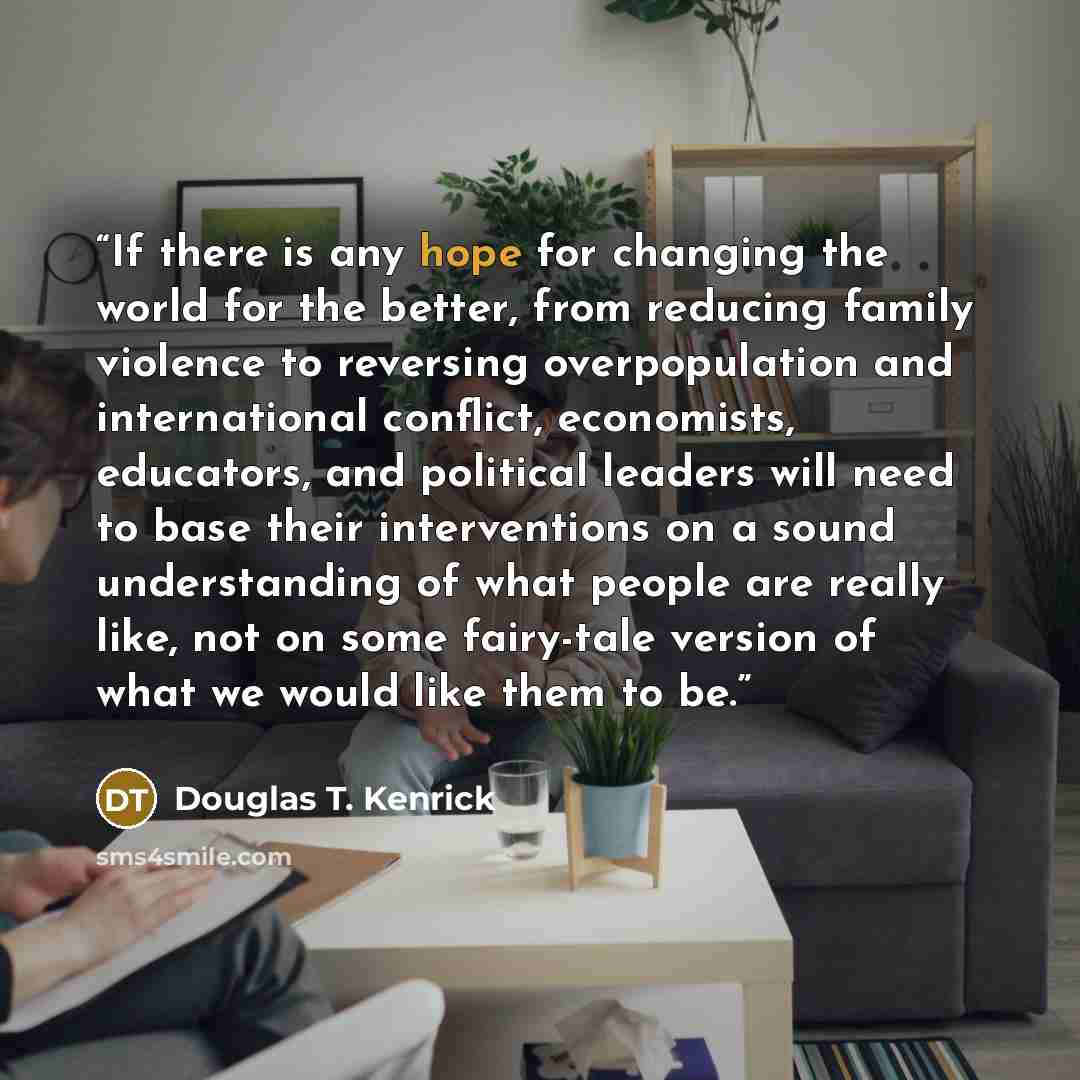 “If there is any hope for changing the world for the better, from reducing family violence to reversing overpopulation and international conflict, economists, educators, and political leaders will need to base their interventions on a sound understanding of what people are really like, not on some…” quote by Douglas T. Kenrick