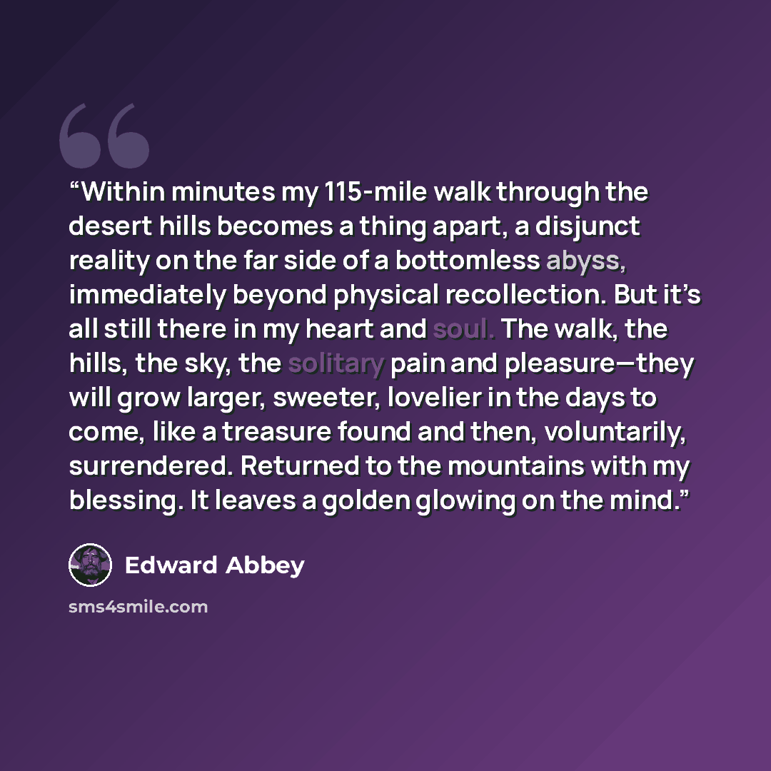 “Within minutes my 115-mile walk through the desert hills becomes a thing apart, a disjunct reality on the far side of a bottomless abyss, immediately beyond physical recollection. But it’s all still there in my heart and soul. The walk, the hills, the sky, the solitary pain and pleasure—they will…” quote by Edward Abbey