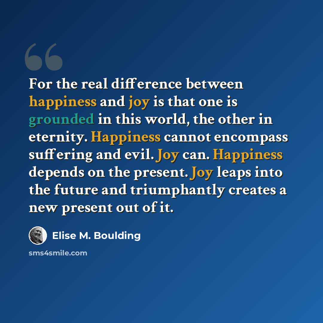 “For the real difference between happiness and joy is that one is grounded in this world, the other in eternity. Happiness cannot encompass suffering and evil. Joy can. Happiness depends on the present. Joy leaps into the future and triumphantly creates a new present out of it.” quote by Elise M. Boulding