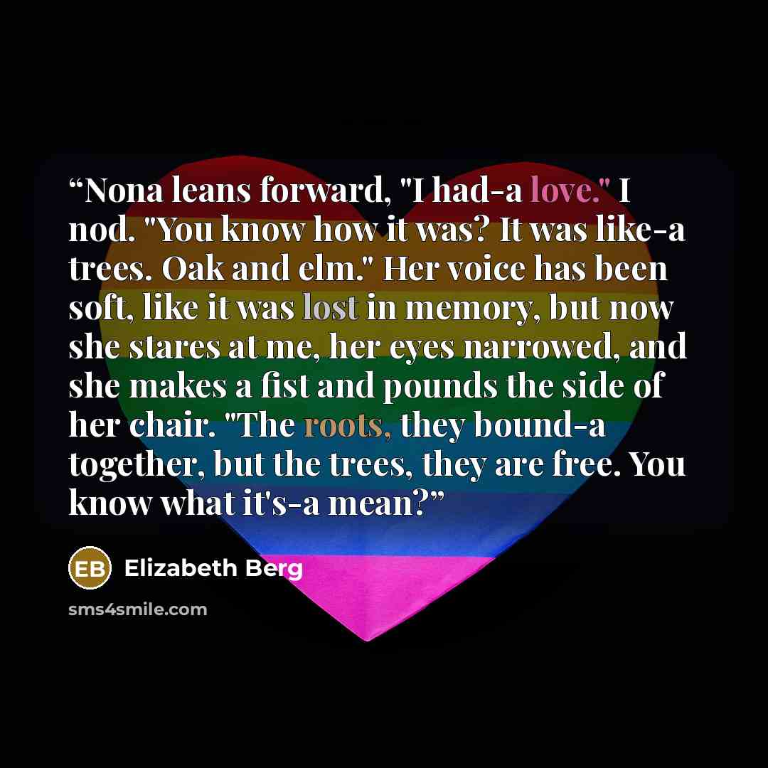 “Nona leans forward, "I had-a love." I nod. "You know how it was? It was like-a trees. Oak and elm." Her voice has been soft, like it was lost in memory, but now she stares at me, her eyes narrowed, and she makes a fist and pounds the side of her chair. "The roots, they bound-a together, but the…” quote by Elizabeth Berg